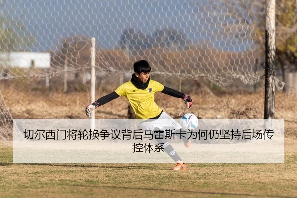 切尔西门将轮换争议背后马雷斯卡为何仍坚持后场传控体系