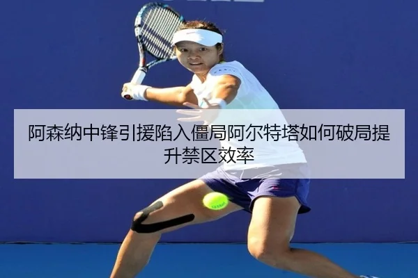 阿森纳中锋引援陷入僵局阿尔特塔如何破局提升禁区效率